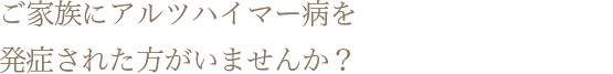 ご家族にアルツハイマー病を発症された方がいて、自分のリスクが気になる方