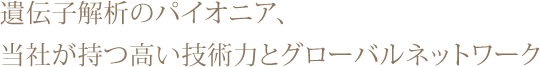 遺伝子解析のパイオニア、当社が持つ高い技術力とグローバルネットワーク