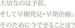 大切なのは予防、そして早期発見・早期治療。そのために今できることは？